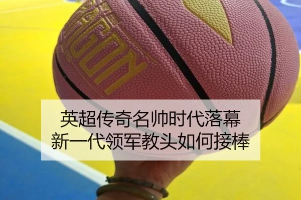 英超传奇名帅时代落幕 新一代领军教头如何接棒